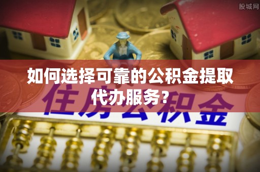 蓬安如何选择可靠的公积金提取代办服务？