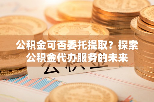 蓬安公积金可否委托提取？探索公积金代办服务的未来