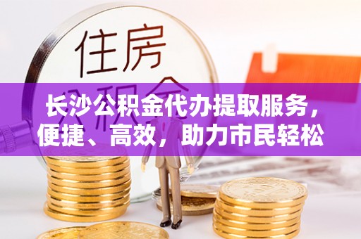 蓬安长沙公积金代办提取服务，便捷、高效，助力市民轻松管理资金