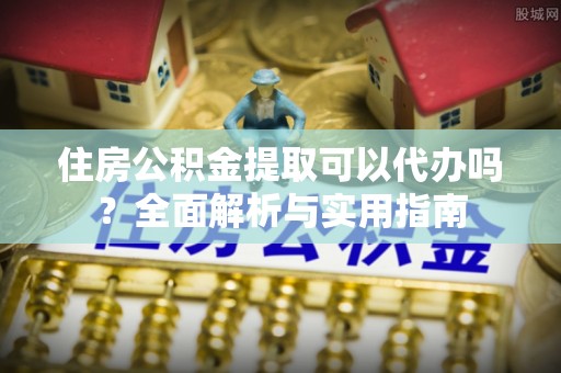 蓬安住房公积金提取可以代办吗？全面解析与实用指南