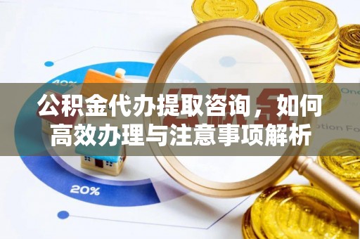 蓬安公积金代办提取咨询，如何高效办理与注意事项解析