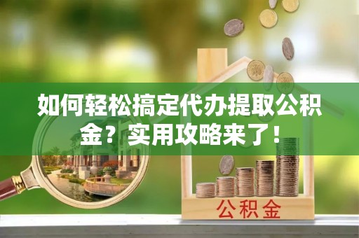 蓬安如何轻松搞定代办提取公积金？实用攻略来了！