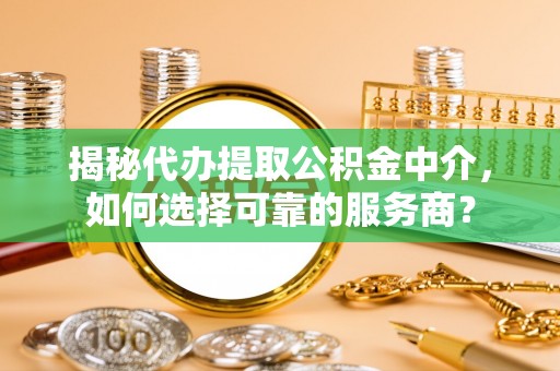 蓬安揭秘代办提取公积金中介，如何选择可靠的服务商？