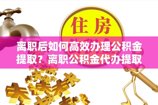 蓬安离职后如何高效办理公积金提取？离职公积金代办提取全攻略