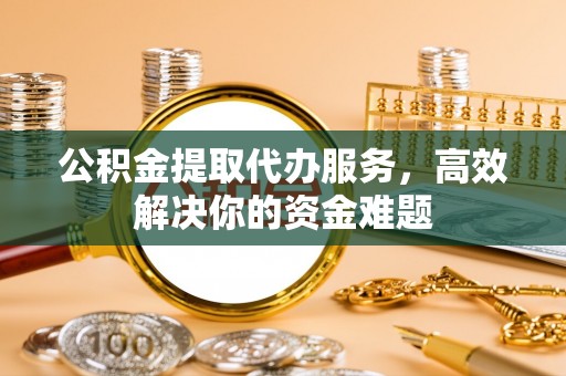 蓬安公积金提取代办服务，高效解决你的资金难题